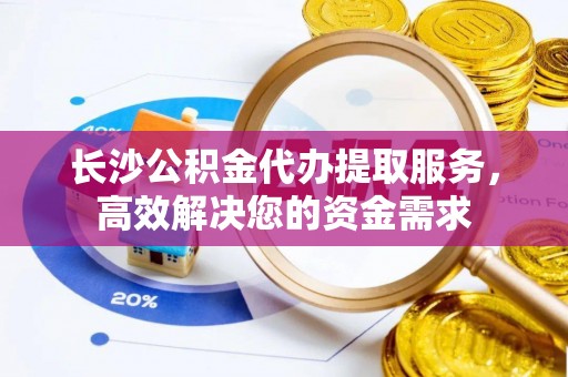 快速长沙公积金代办提取服务，高效解决您的资金需求