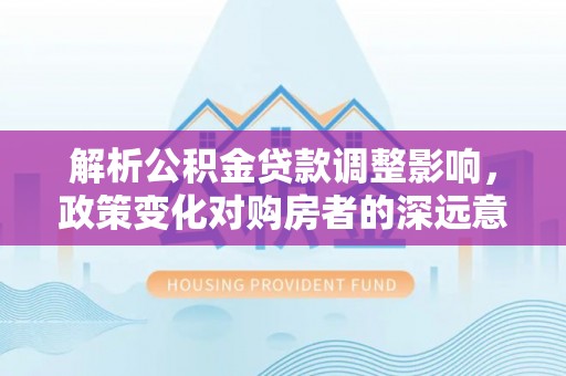 攀枝花解析公积金贷款调整影响，政策变化对购房者的深远意义