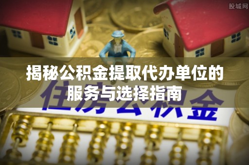 四川揭秘公积金提取代办单位的服务与选择指南