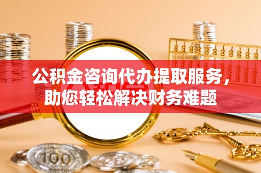 汤阴公积金咨询代办提取服务，助您轻松解决财务难题