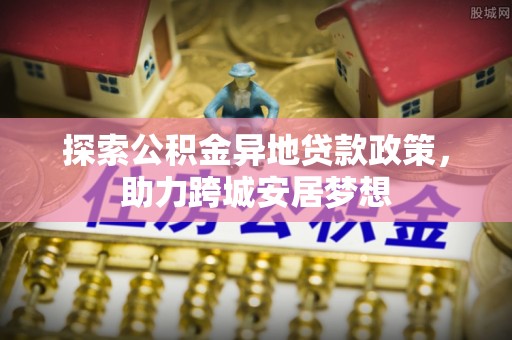 罗江探索公积金异地贷款政策，助力跨城安居梦想