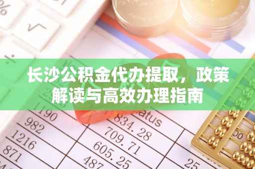 秦汉长沙公积金代办提取，政策解读与高效办理指南
