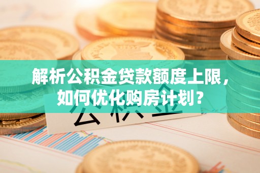 麻阳解析公积金贷款额度上限，如何优化购房计划？