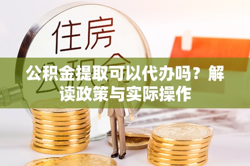 奉新公积金提取可以代办吗？解读政策与实际操作