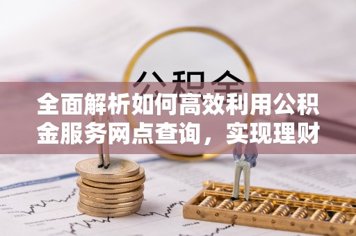 清河全面解析如何高效利用公积金服务网点查询，实现理财与生活优化