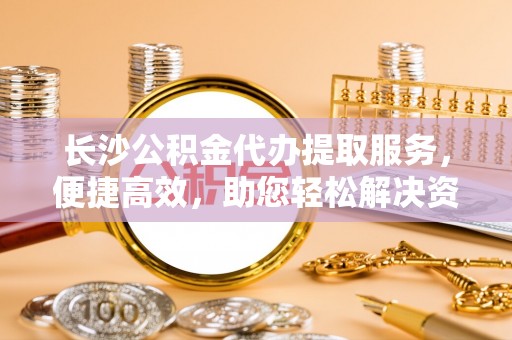 清河长沙公积金代办提取服务，便捷高效，助您轻松解决资金需求