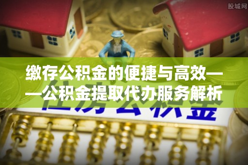 绍兴缴存公积金的便捷与高效——公积金提取代办服务解析