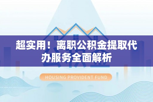 宜春超实用！离职公积金提取代办服务全面解析