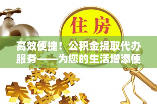 吉木乃高效便捷！公积金提取代办服务——为您的生活增添便利