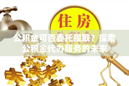 喀喇沁旗公积金可否委托提取？探索公积金代办服务的未来